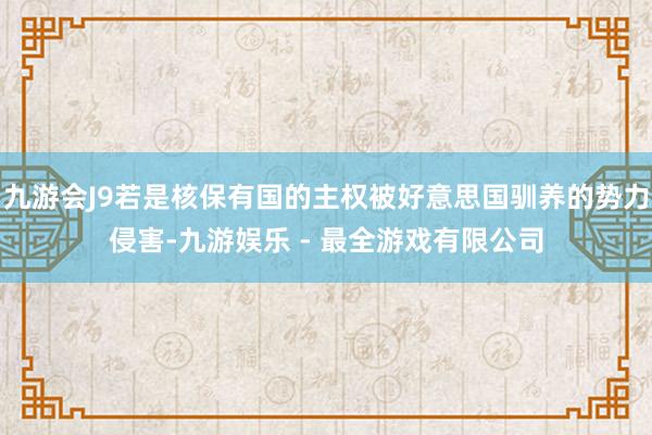 九游会J9若是核保有国的主权被好意思国驯养的势力侵害-九游娱乐 - 最全游戏有限公司