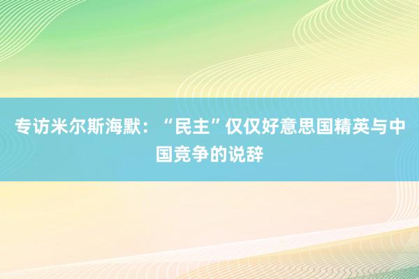 专访米尔斯海默：“民主”仅仅好意思国精英与中国竞争的说辞