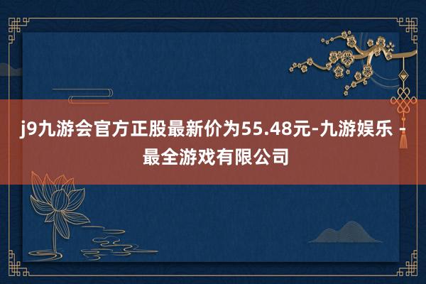 j9九游会官方正股最新价为55.48元-九游娱乐 - 最全游戏有限公司