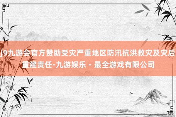 j9九游会官方赞助受灾严重地区防汛抗洪救灾及灾后重建责任-九游娱乐 - 最全游戏有限公司