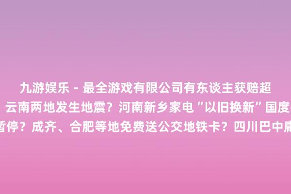 九游娱乐 - 最全游戏有限公司有东谈主获赔超千万？10月中旬河南、云南两地发生地震？河南新乡家电“以旧换新”国度补贴资金用完、战略暂停？成齐、合肥等地免费送公交地铁卡？四川巴中庸俗有青少年失散？哈尔滨文旅发布“补贴旅游团费战略”？吃鸡蛋能止泻？起原：中国互联网辘集辟谣平台-九游娱乐 - 最全游戏有限公司