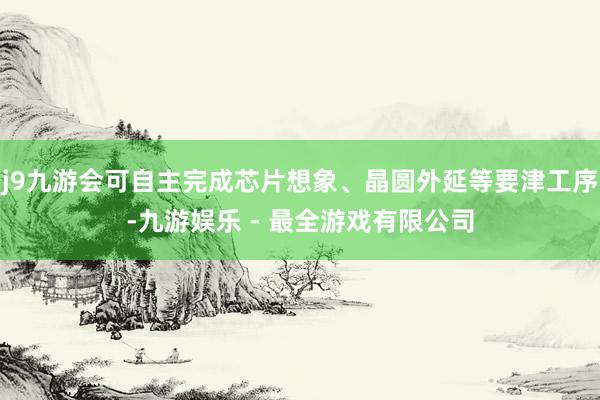 j9九游会可自主完成芯片想象、晶圆外延等要津工序-九游娱乐 - 最全游戏有限公司