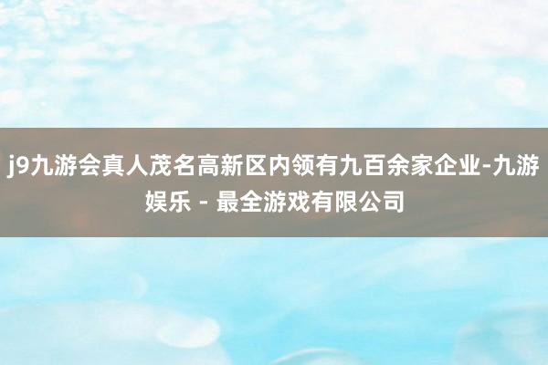 j9九游会真人茂名高新区内领有九百余家企业-九游娱乐 - 最全游戏有限公司