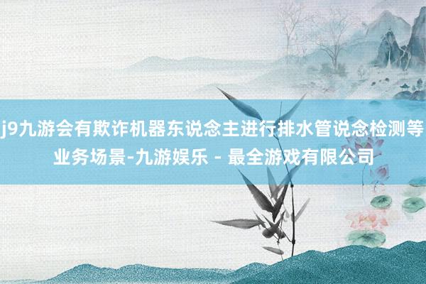 j9九游会有欺诈机器东说念主进行排水管说念检测等业务场景-九游娱乐 - 最全游戏有限公司