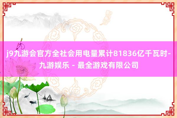 j9九游会官方全社会用电量累计81836亿千瓦时-九游娱乐 - 最全游戏有限公司