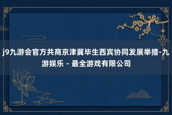 j9九游会官方共商京津冀毕生西宾协同发展举措-九游娱乐 - 最全游戏有限公司