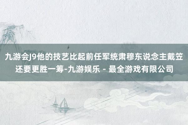 九游会J9他的技艺比起前任军统肃穆东说念主戴笠还要更胜一筹-九游娱乐 - 最全游戏有限公司