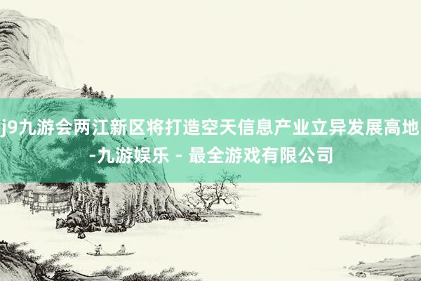 j9九游会两江新区将打造空天信息产业立异发展高地-九游娱乐 - 最全游戏有限公司