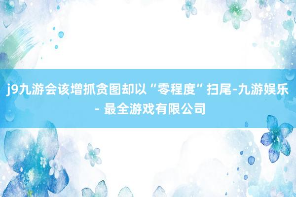 j9九游会该增抓贪图却以“零程度”扫尾-九游娱乐 - 最全游戏有限公司