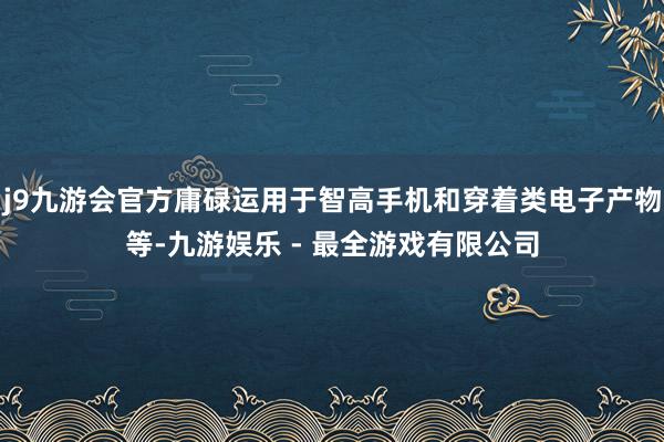 j9九游会官方庸碌运用于智高手机和穿着类电子产物等-九游娱乐 - 最全游戏有限公司