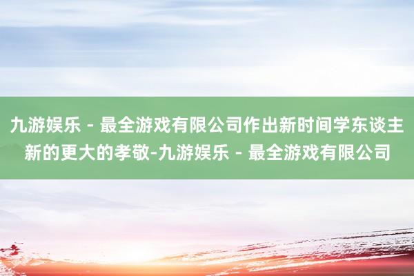 九游娱乐 - 最全游戏有限公司作出新时间学东谈主新的更大的孝敬-九游娱乐 - 最全游戏有限公司