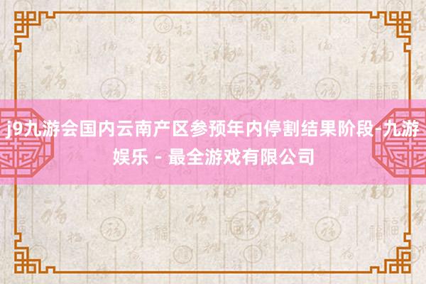 j9九游会国内云南产区参预年内停割结果阶段-九游娱乐 - 最全游戏有限公司