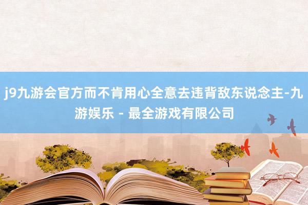 j9九游会官方而不肯用心全意去违背敌东说念主-九游娱乐 - 最全游戏有限公司