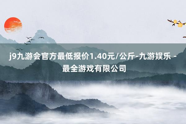 j9九游会官方最低报价1.40元/公斤-九游娱乐 - 最全游戏有限公司