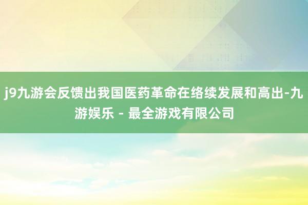 j9九游会反馈出我国医药革命在络续发展和高出-九游娱乐 - 最全游戏有限公司