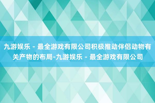 九游娱乐 - 最全游戏有限公司积极推动伴侣动物有关产物的布局-九游娱乐 - 最全游戏有限公司