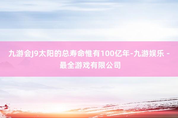 九游会J9太阳的总寿命惟有100亿年-九游娱乐 - 最全游戏有限公司