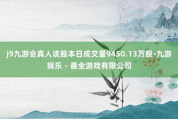 j9九游会真人该股本日成交量9450.13万股-九游娱乐 - 最全游戏有限公司