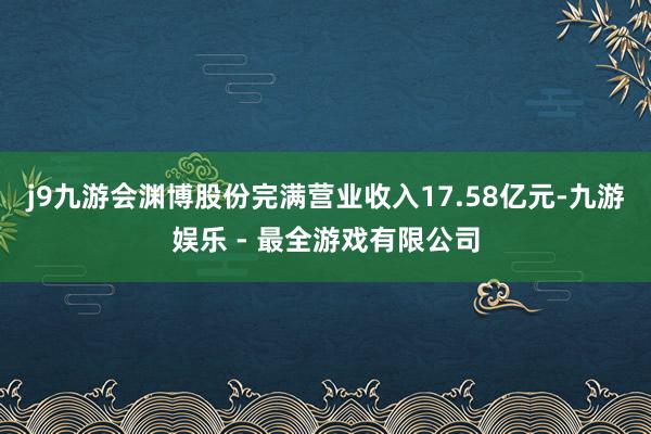 j9九游会渊博股份完满营业收入17.58亿元-九游娱乐 - 最全游戏有限公司