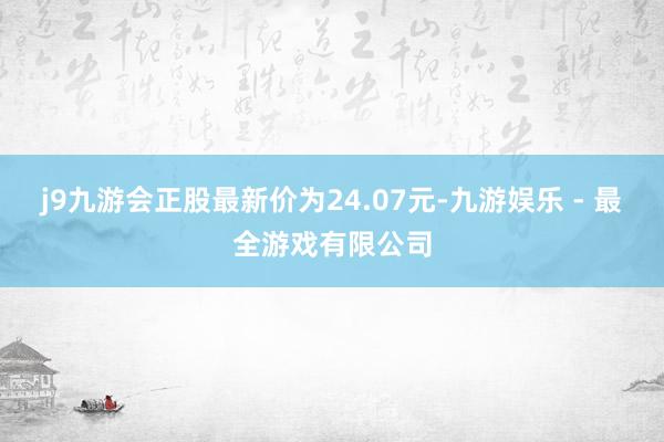 j9九游会正股最新价为24.07元-九游娱乐 - 最全游戏有限公司