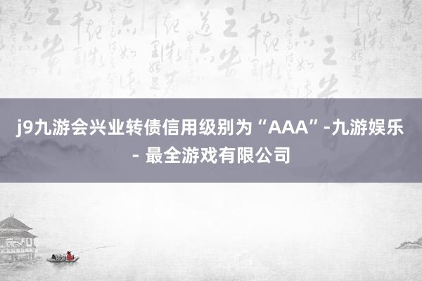 j9九游会兴业转债信用级别为“AAA”-九游娱乐 - 最全游戏有限公司