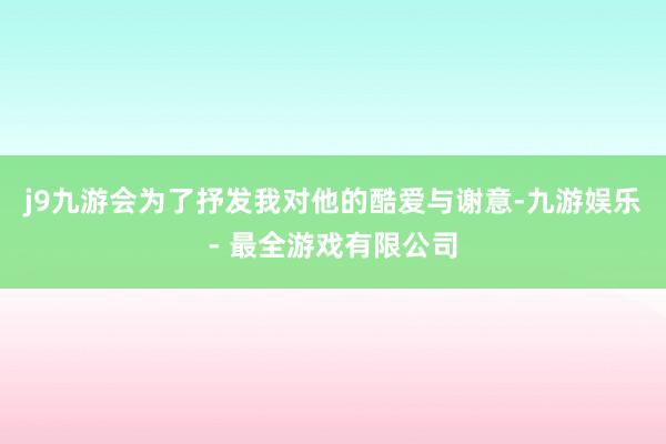 j9九游会为了抒发我对他的酷爱与谢意-九游娱乐 - 最全游戏有限公司