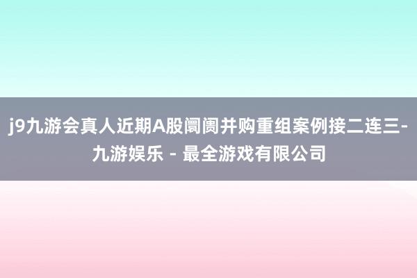 j9九游会真人近期A股阛阓并购重组案例接二连三-九游娱乐 - 最全游戏有限公司