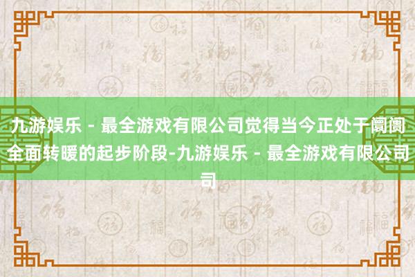 九游娱乐 - 最全游戏有限公司觉得当今正处于阛阓全面转暖的起步阶段-九游娱乐 - 最全游戏有限公司