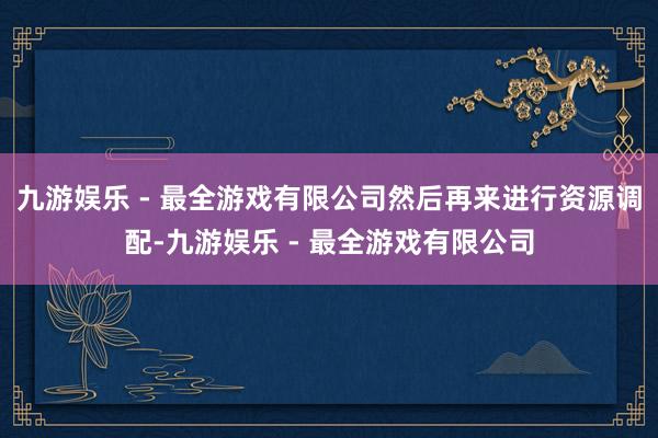 九游娱乐 - 最全游戏有限公司然后再来进行资源调配-九游娱乐 - 最全游戏有限公司