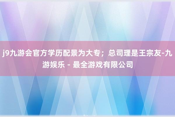 j9九游会官方学历配景为大专；总司理是王宗友-九游娱乐 - 最全游戏有限公司