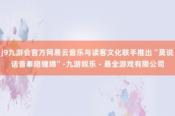 j9九游会官方网易云音乐与读客文化联手推出“莫说话音奉陪缠绵”-九游娱乐 - 最全游戏有限公司