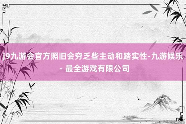 j9九游会官方照旧会穷乏些主动和踏实性-九游娱乐 - 最全游戏有限公司