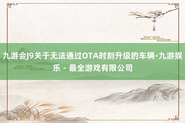 九游会J9关于无法通过OTA时刻升级的车辆-九游娱乐 - 最全游戏有限公司