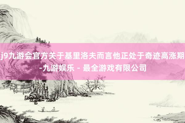 j9九游会官方关于基里洛夫而言他正处于奇迹高涨期-九游娱乐 - 最全游戏有限公司