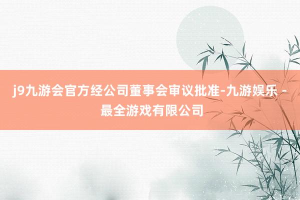 j9九游会官方经公司董事会审议批准-九游娱乐 - 最全游戏有限公司