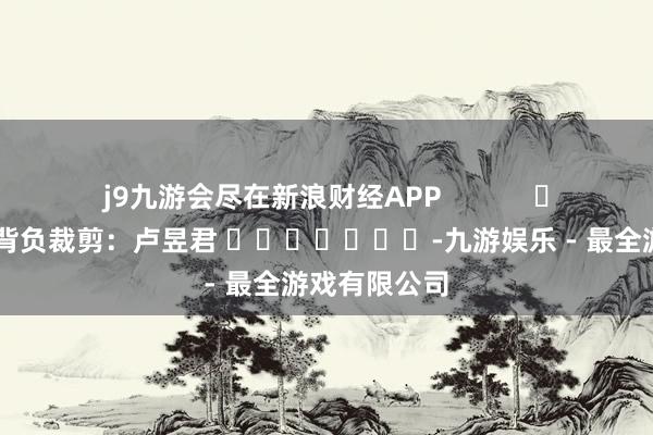 j9九游会尽在新浪财经APP            						背负裁剪：卢昱君 							-九游娱乐 - 最全游戏有限公司