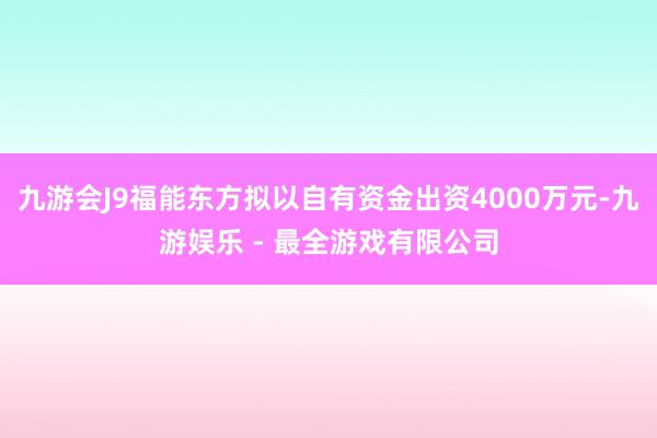 九游会J9福能东方拟以自有资金出资4000万元-九游娱乐 - 最全游戏有限公司