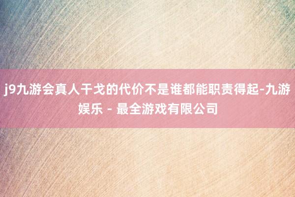 j9九游会真人干戈的代价不是谁都能职责得起-九游娱乐 - 最全游戏有限公司