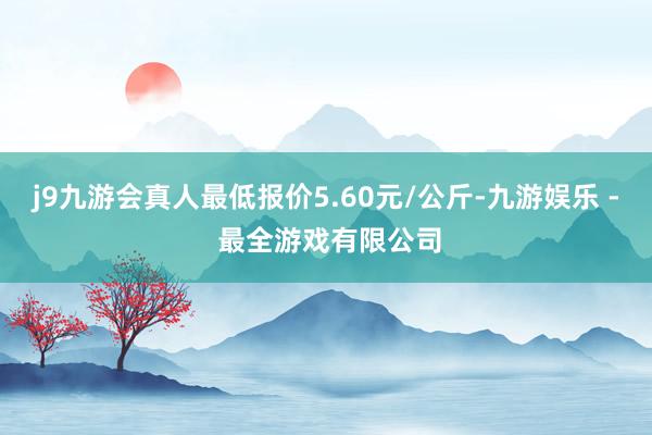 j9九游会真人最低报价5.60元/公斤-九游娱乐 - 最全游戏有限公司