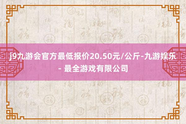 j9九游会官方最低报价20.50元/公斤-九游娱乐 - 最全游戏有限公司