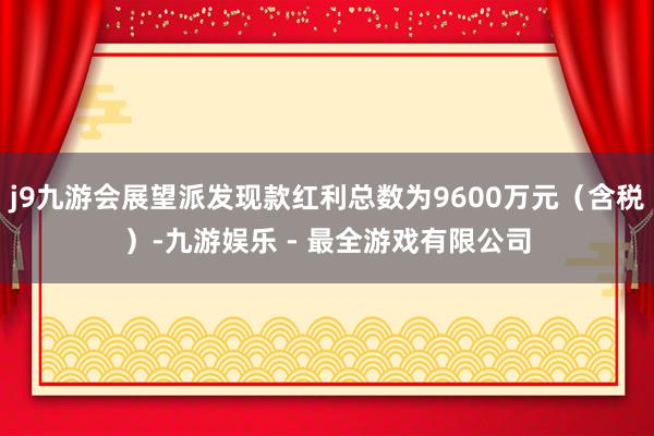 j9九游会展望派发现款红利总数为9600万元（含税）-九游娱乐 - 最全游戏有限公司