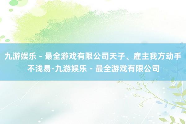 九游娱乐 - 最全游戏有限公司天子、雇主我方动手不浅易-九游娱乐 - 最全游戏有限公司