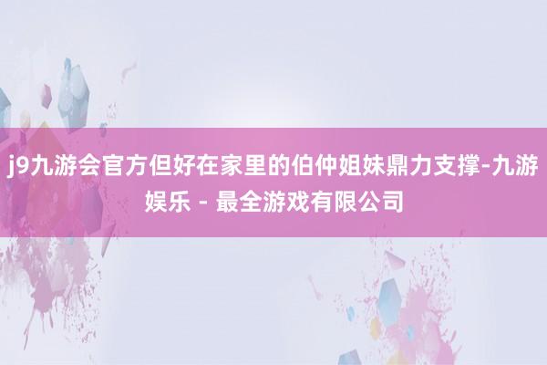 j9九游会官方但好在家里的伯仲姐妹鼎力支撑-九游娱乐 - 最全游戏有限公司