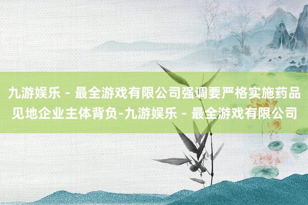 九游娱乐 - 最全游戏有限公司强调要严格实施药品见地企业主体背负-九游娱乐 - 最全游戏有限公司