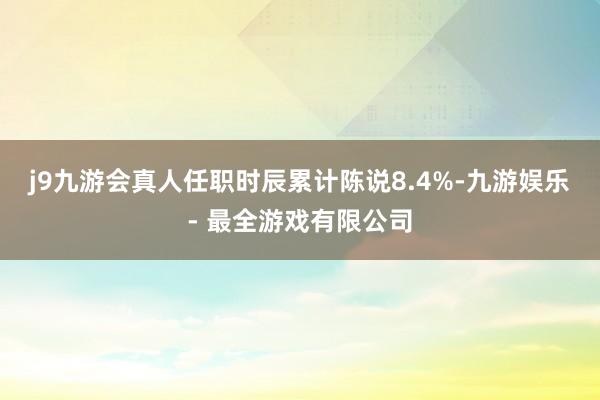 j9九游会真人任职时辰累计陈说8.4%-九游娱乐 - 最全游戏有限公司