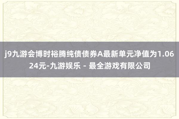 j9九游会博时裕腾纯债债券A最新单元净值为1.0624元-九游娱乐 - 最全游戏有限公司