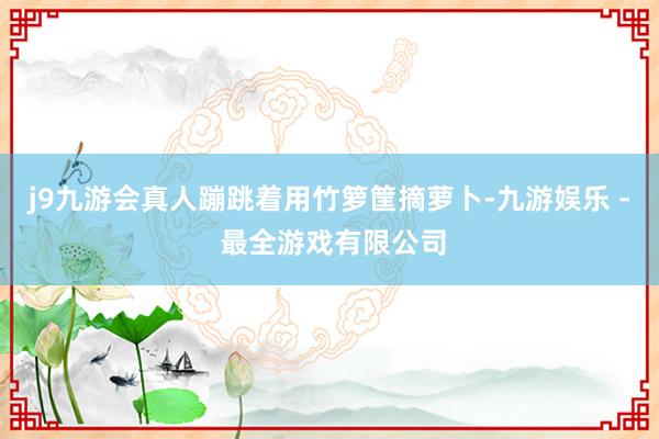 j9九游会真人蹦跳着用竹箩筐摘萝卜-九游娱乐 - 最全游戏有限公司