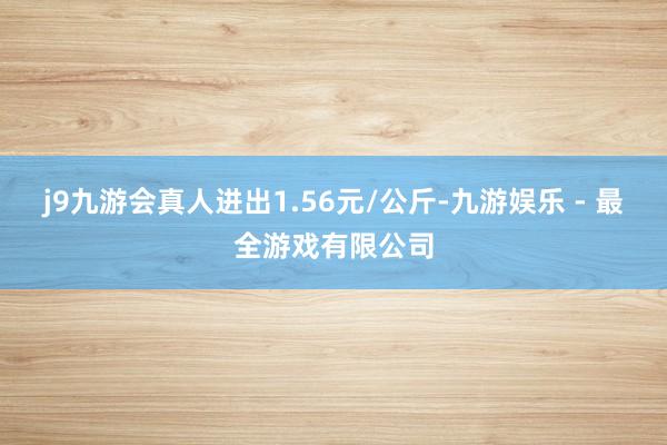 j9九游会真人进出1.56元/公斤-九游娱乐 - 最全游戏有限公司