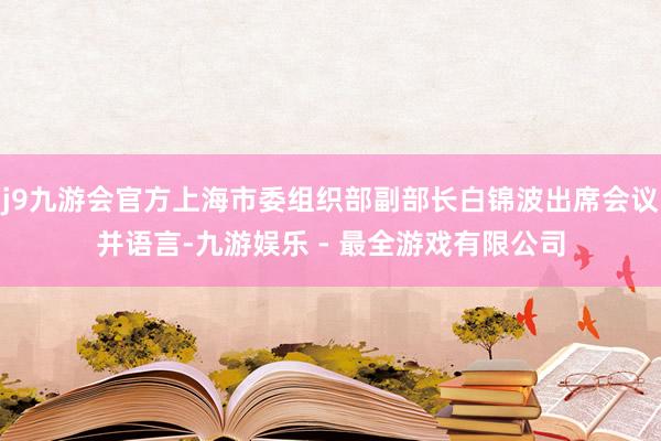 j9九游会官方上海市委组织部副部长白锦波出席会议并语言-九游娱乐 - 最全游戏有限公司