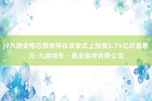 j9九游会格芯预测将在该款式上投资5.75亿好意思元-九游娱乐 - 最全游戏有限公司